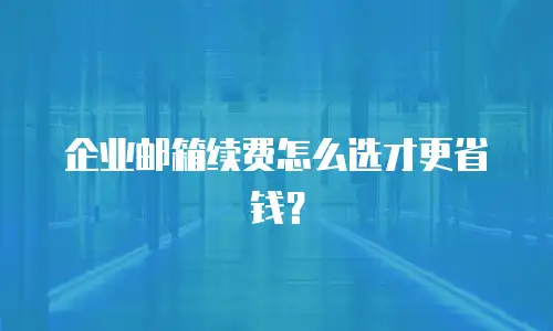 企业邮箱续费怎么选才更省钱？
