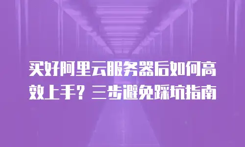 买好阿里云服务器后如何高效上手？三步避免踩坑指南