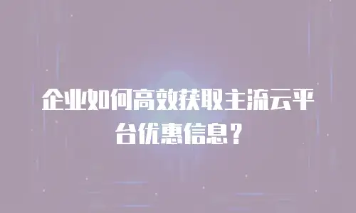 企业如何高效获取主流云平台优惠信息？