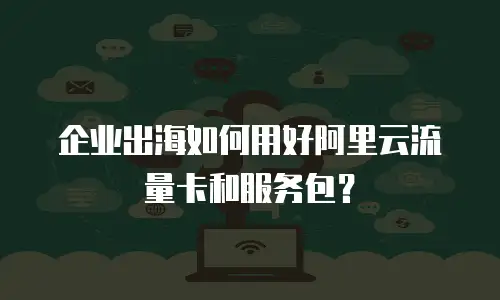 企业出海如何用好阿里云流量卡和服务包？