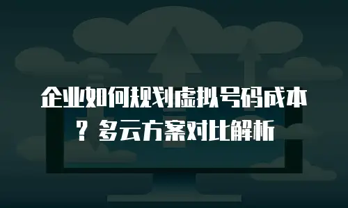 企业如何规划虚拟号码成本？多云方案对比解析