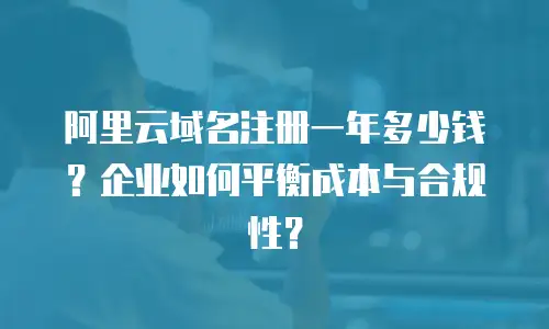 阿里云域名注册一年多少钱？企业如何平衡成本与合规性？