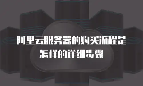 阿里云服务器的购买流程是怎样的详细步骤