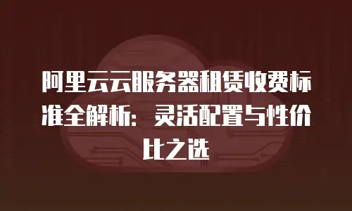 阿里云云服务器租赁收费标准全解析：灵活配置与性价比之选