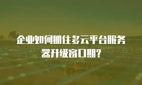 企业如何抓住多云平台服务器升级窗口期？