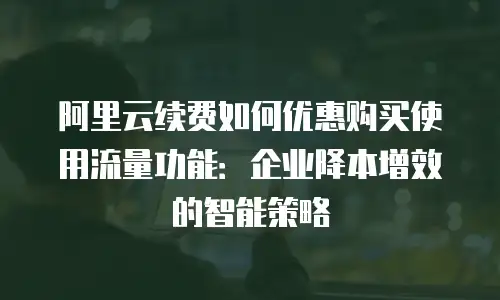 阿里云续费如何优惠购买使用流量功能：企业降本增效的智能策略