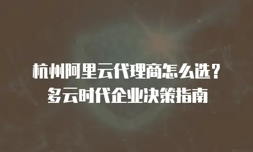 杭州阿里云代理商怎么选？多云时代企业决策指南