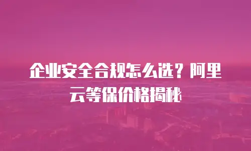 企业安全合规怎么选？阿里云等保价格揭秘