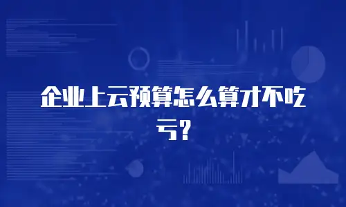 企业上云预算怎么算才不吃亏？