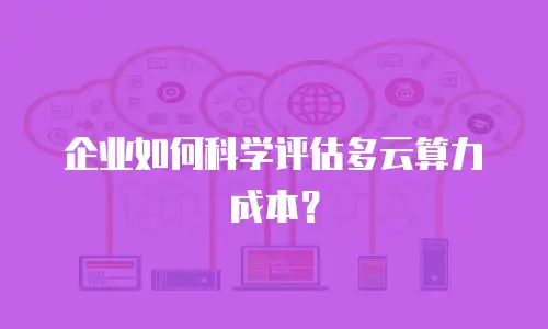 企业如何科学评估多云算力成本？