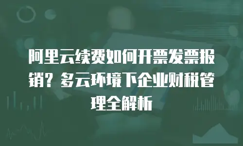 阿里云续费如何开票发票报销？多云环境下企业财税管理全解析