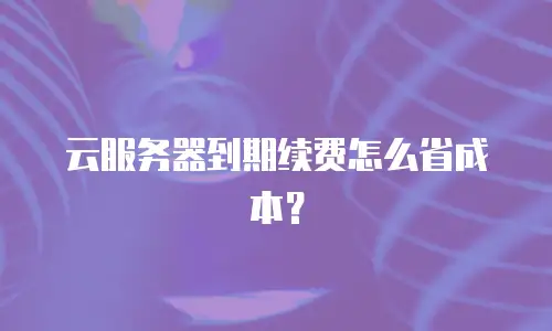 云服务器到期续费怎么省成本？