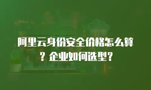 阿里云身份安全价格怎么算？企业如何选型？