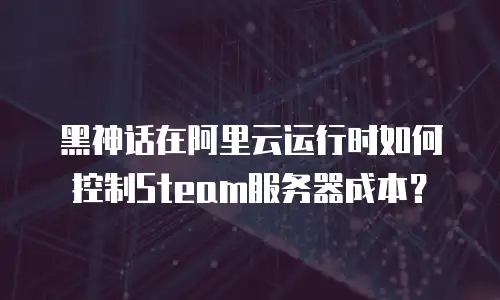 黑神话在阿里云运行时如何控制Steam服务器成本？