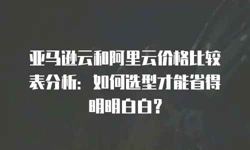 亚马逊云和阿里云价格比较表分析：如何选型才能省得明明白白？