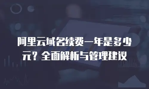 阿里云域名续费一年是多少元？全面解析与管理建议