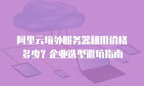 阿里云境外服务器租用价格多少？企业选型避坑指南