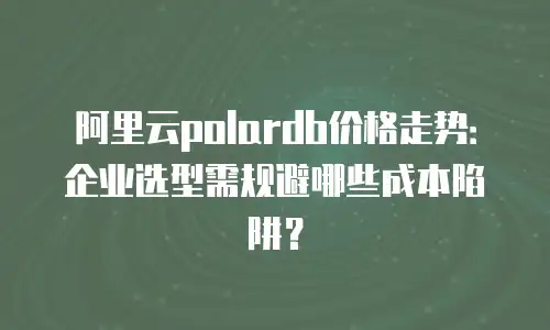 阿里云polardb价格走势：企业选型需规避哪些成本陷阱？