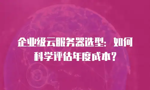 企业级云服务器选型：如何科学评估年度成本？