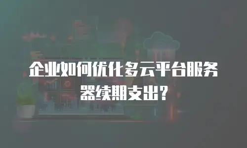 企业如何优化多云平台服务器续期支出？