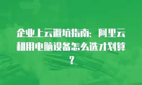 企业上云避坑指南：阿里云租用电脑设备怎么选才划算？