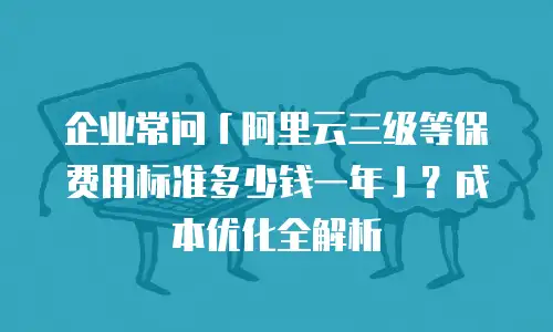 企业常问「阿里云三级等保费用标准多少钱一年」？成本优化全解析