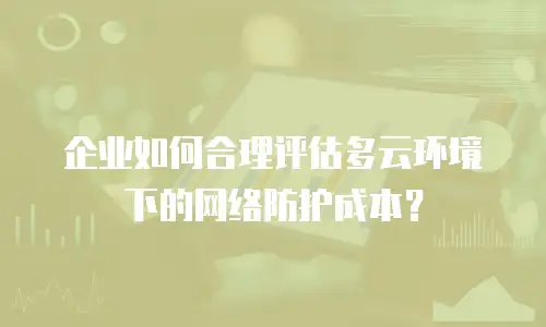 企业如何合理评估多云环境下的网络防护成本？