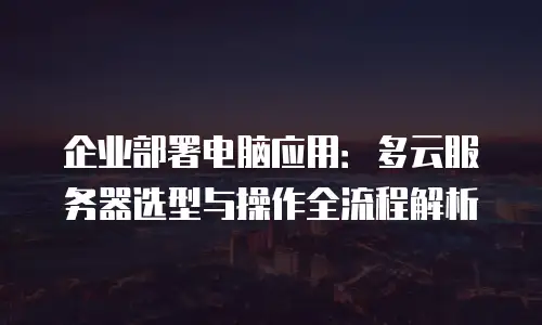 企业部署电脑应用：多云服务器选型与操作全流程解析