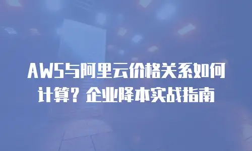 AWS与阿里云价格关系如何计算？企业降本实战指南