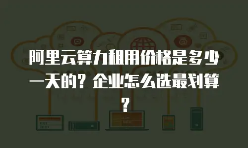 阿里云算力租用价格是多少一天的？企业怎么选最划算？