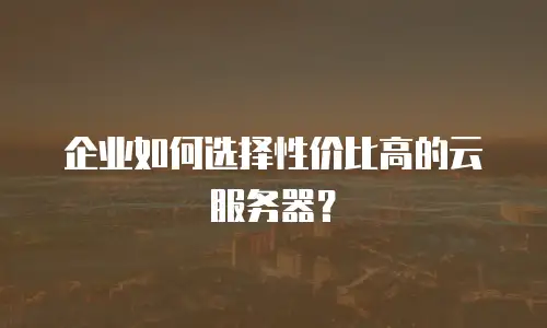 企业如何选择性价比高的云服务器？