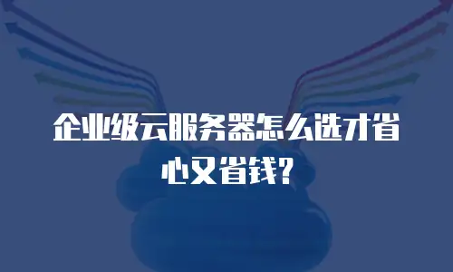 企业级云服务器怎么选才省心又省钱？