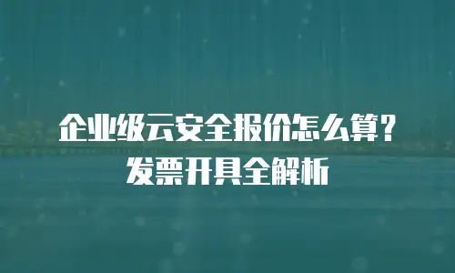 企业级云安全报价怎么算？发票开具全解析