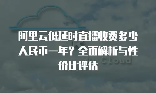 阿里云低延时直播收费多少人民币一年？全面解析与性价比评估