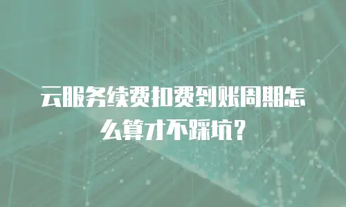 云服务续费扣费到账周期怎么算才不踩坑？