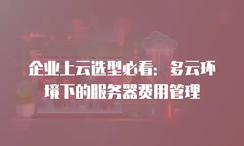 企业上云选型必看：多云环境下的服务器费用管理