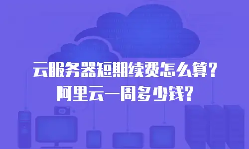 云服务器短期续费怎么算？阿里云一周多少钱？