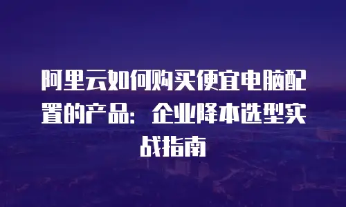 阿里云如何购买便宜电脑配置的产品：企业降本选型实战指南