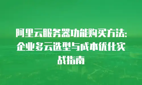 阿里云服务器功能购买方法：企业多云选型与成本优化实战指南