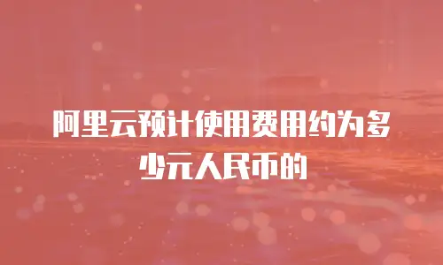 阿里云预计使用费用约为多少元人民币的
