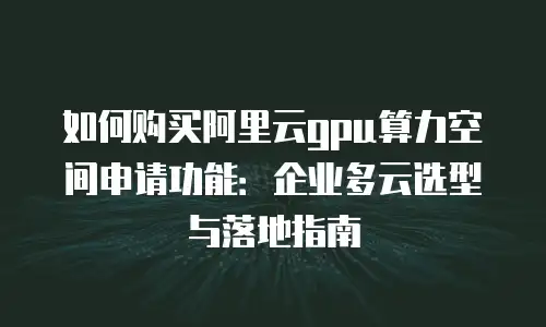 如何购买阿里云gpu算力空间申请功能：企业多云选型与落地指南