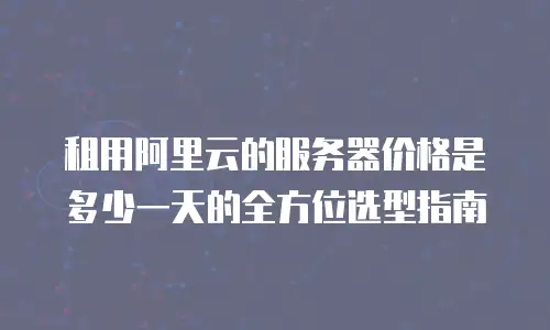 租用阿里云的服务器价格是多少一天的全方位选型指南