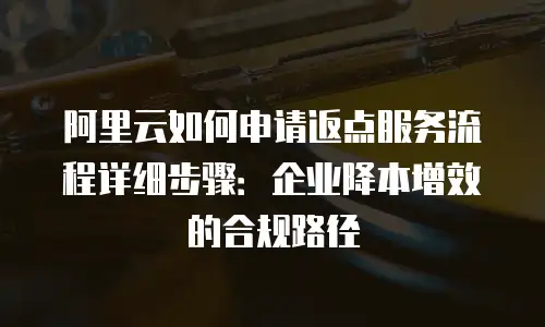 阿里云如何申请返点服务流程详细步骤：企业降本增效的合规路径
