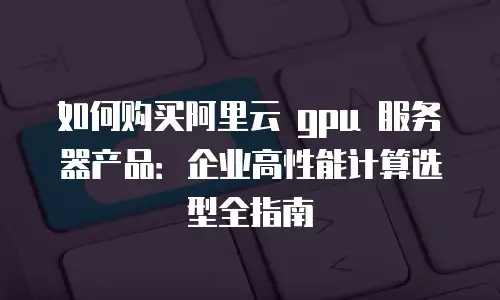 如何购买阿里云 gpu 服务器产品：企业高性能计算选型全指南