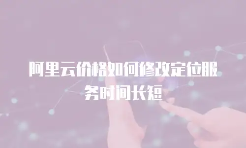 阿里云价格如何修改定位服务时间长短