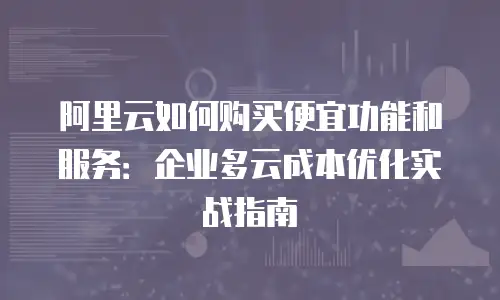 阿里云如何购买便宜功能和服务：企业多云成本优化实战指南