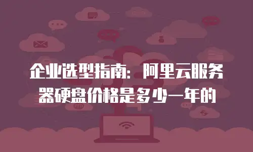 企业选型指南：阿里云服务器硬盘价格是多少一年的