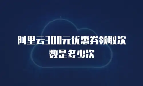 阿里云300元优惠券领取次数是多少次