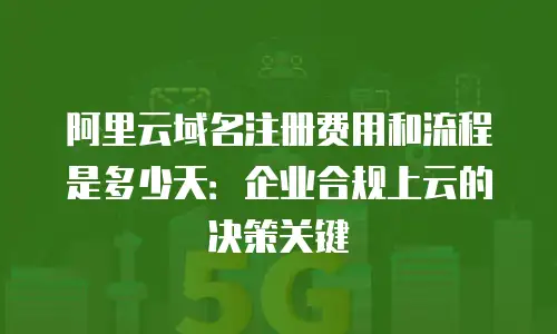 阿里云域名注册费用和流程是多少天：企业合规上云的决策关键