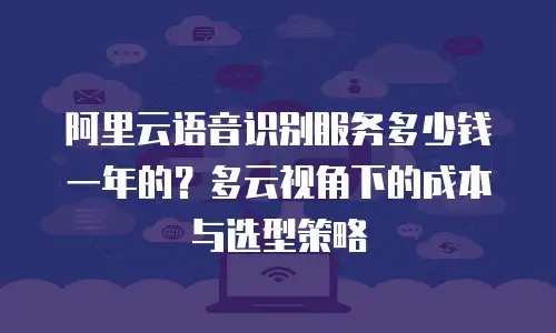 阿里云语音识别服务多少钱一年的？多云视角下的成本与选型策略